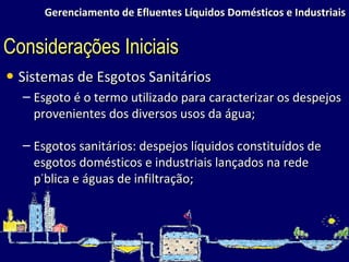 Gerenciamento de Efluentes Líquidos Domésticos e Industriais Sistemas de Esgotos Sanitários Esgoto é o termo utilizado para caracterizar os despejos provenientes dos diversos usos da água; Esgotos sanitários: despejos líquidos constituídos de esgotos domésticos e industriais lançados na rede pública e águas de infiltração; Considerações Iniciais 