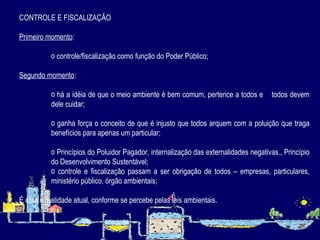 CONTROLE E FISCALIZAÇÃO Primeiro momento : controle/fiscalização como função do Poder Público; Segundo momento : há a idéia de que o meio ambiente é bem comum, pertence a todos e  todos devem dele cuidar;  ganha força o conceito de que é injusto que todos arquem com a poluição que traga benefícios para apenas um particular; Princípios do Poluidor Pagador, internalização das externalidades negativas., Princípio do Desenvolvimento Sustentável; controle e fiscalização passam a ser obrigação de todos – empresas, particulares, ministério público, órgão ambientais; É esta a realidade atual, conforme se percebe pelas leis ambientais.   