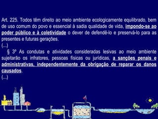 Art. 225. Todos têm direito ao meio ambiente ecologicamente equilibrado, bem de uso comum do povo e essencial à sadia qualidade de vida,  impondo-se ao poder público e à coletividade  o dever de defendê-lo e preservá-lo para as presentes e futuras gerações.  (...) § 3º As condutas e atividades consideradas lesivas ao meio ambiente sujeitarão os infratores, pessoas físicas ou jurídicas,  a sanções penais e administrativas, independentemente da obrigação de reparar os danos causados .  (...) 