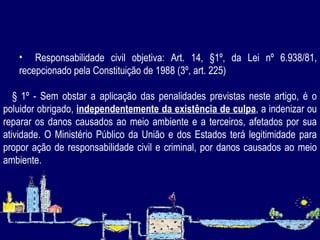   Responsabilidade civil objetiva:  Art. 14, §1º, da Lei nº 6.938/81, recepcionado pela Constituição de 1988 (3º, art. 225)       § 1º - Sem obstar a aplicação das penalidades previstas neste artigo, é o poluidor obrigado,  independentemente da existência de culpa , a indenizar ou reparar os danos causados ao meio ambiente e a terceiros, afetados por sua atividade. O Ministério Público da União e dos Estados terá legitimidade para propor ação de responsabilidade civil e criminal, por danos causados ao meio ambiente. 
