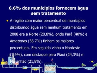 6,6% dos municípios fornecem água sem tratamento A região com maior percentual de municípios distribuindo água sem nenhum tratamento em 2008 era a Norte (20,8%), onde Pará (40%) e Amazonas (38,7%) tinham os maiores percentuais. Em seguida vinha o Nordeste (7,9%), com destaque para Piauí (24,3%) e Maranhão (21,8%). 