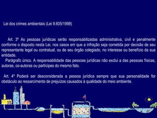      Lei dos crimes ambientais (Lei 9.605/1998) Art. 3º As pessoas jurídicas serão responsabilizadas administrativa, civil e penalmente conforme o disposto nesta Lei, nos casos em que a infração seja cometida por decisão de seu representante legal ou contratual, ou de seu órgão colegiado, no interesse ou benefício da sua entidade.   Parágrafo único. A responsabilidade das pessoas jurídicas não exclui a das pessoas físicas, autoras, co-autoras ou partícipes do mesmo fato. Art. 4º Poderá ser desconsiderada a pessoa jurídica sempre que sua personalidade for obstáculo ao ressarcimento de prejuízos causados à qualidade do meio ambiente.   
