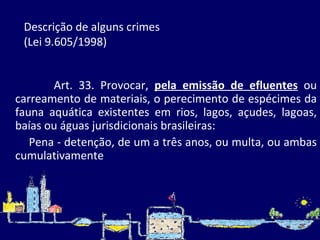 Descrição de alguns crimes  (Lei 9.605/1998)    Art. 33. Provocar,  pela emissão de efluentes  ou carreamento de materiais, o perecimento de espécimes da fauna aquática existentes em rios, lagos, açudes, lagoas, baías ou águas jurisdicionais brasileiras: Pena - detenção, de um a três anos, ou multa, ou ambas cumulativamente   