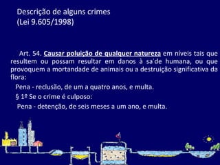 Descrição de alguns crimes  (Lei 9.605/1998) Art. 54.  Causar poluição de qualquer natureza  em níveis tais que resultem ou possam resultar em danos à saúde humana, ou que provoquem a mortandade de animais ou a destruição significativa da flora: Pena - reclusão, de um a quatro anos, e multa. § 1º Se o crime é culposo: Pena - detenção, de seis meses a um ano, e multa. 