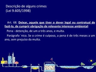 Descrição de alguns crimes  (Lei 9.605/1998)          Art. 68.  Deixar, aquele que tiver o dever legal ou contratual de fazê-lo, de cumprir obrigação de relevante interesse ambiental :          Pena - detenção, de um a três anos, e multa.          Parágrafo único. Se o crime é culposo, a pena é de três meses a um ano, sem prejuízo da multa. 
