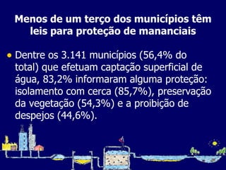 Menos de um terço dos municípios têm leis para proteção de mananciais Dentre os 3.141 municípios (56,4% do total) que efetuam captação superficial de água, 83,2% informaram alguma proteção: isolamento com cerca (85,7%), preservação da vegetação (54,3%) e a proibição de despejos (44,6%). 