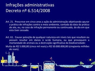 Infrações administrativas  Decreto nº 6.514/2008 Art. 21.  Prescreve em cinco anos a ação da administração objetivando apurar a prática de infrações contra o meio ambiente, contada da data da prática do ato, ou, no caso de infração permanente ou continuada, do dia em que esta tiver cessado.    Art. 61.  Causar poluição de qualquer natureza em níveis tais que resultem ou possam resultar em danos à saúde humana, ou que provoquem a mortandade de animais ou a destruição significativa da biodiversidade:  Multa de R$ 5.000,00 (cinco mil reais) a R$ 50.000.000,00 (cinqüenta milhões de reais).  (...) 