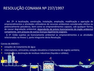 RESOLUÇÃO CONAMA Nº 237/1997   Art. 2º- A localização, construção, instalação, ampliação, modificação e operação de empreendimentos e atividades utilizadoras de recursos ambientais consideradas efetiva ou potencialmente poluidoras, bem como os empreendimentos capazes, sob qualquer forma, de causar degradação ambiental,  dependerão de prévio licenciamento do órgão ambiental competente, sem prejuízo de outras licenças legalmente exigíveis . § 1º- Estão sujeitos ao licenciamento ambiental os empreendimentos e   as atividades relacionadas no Anexo 1, parte integrante desta Resolução.  Consta do ANEXO I: estações de tratamento de água interceptores, emissários, estação elevatória e tratamento de esgoto sanitário; tratamento e destinação de resíduos industriais (líquidos e sólidos) . 