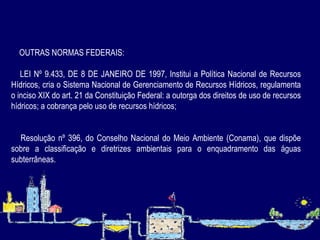OUTRAS NORMAS FEDERAIS: LEI Nº 9.433, DE 8 DE JANEIRO DE 1997, Institui a Política Nacional de Recursos Hídricos, cria o Sistema Nacional de Gerenciamento de Recursos Hídricos, regulamenta o inciso XIX do art. 21 da Constituição Federal: a outorga dos direitos de uso de recursos hídricos; a cobrança pelo uso de recursos hídricos; Resolução nº 396, do Conselho Nacional do Meio Ambiente (Conama), que dispõe sobre a classificação e diretrizes ambientais para o enquadramento das águas subterrâneas.  