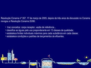 Resolução Conama nº 357, 17 de março de 2005, depois de três anos de discussão no Conama revogou a Resolução Conama 20/86: traz conceitos: corpo receptor, vazão de referência... classifica as águas pelo uso preponderante em 13 classes de qualidade; estabelece limites individuais máximos para cada substância em cada classe; estabelece condições e padrões de lançamentos de efluentes. 
