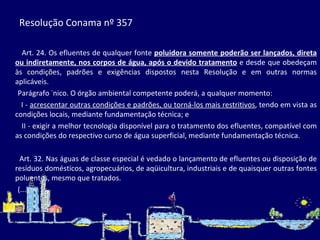 Resolução Conama nº 357  Art. 24. Os efluentes de qualquer fonte  poluidora somente poderão ser lançados, direta ou indiretamente, nos corpos de água, após o devido tratamento  e desde que obedeçam às condições, padrões e exigências dispostos nesta Resolução e em outras normas aplicáveis. Parágrafo único. O órgão ambiental competente poderá, a qualquer momento: I -  acrescentar outras condições e padrões, ou torná-los mais restritivos , tendo em vista as condições locais, mediante fundamentação técnica; e II - exigir a melhor tecnologia disponível para o tratamento dos efluentes, compatível com as condições do respectivo curso de água superficial, mediante fundamentação técnica.   Art. 32. Nas águas de classe especial é vedado o lançamento de efluentes ou disposição de resíduos domésticos, agropecuários, de aqüicultura, industriais e de quaisquer outras fontes poluentes, mesmo que tratados. (...) 