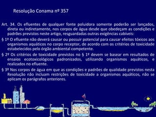 Resolução Conama nº 357 Art. 34. Os efluentes de qualquer fonte poluidora somente poderão ser lançados, direta ou indiretamente, nos corpos de água desde que obedeçam as condições e padrões previstos neste artigo, resguardadas outras exigências cabíveis: § 1º O efluente não deverá causar ou possuir potencial para causar efeitos tóxicos aos organismos aquáticos no corpo receptor, de acordo com os critérios de toxicidade estabelecidos pelo órgão ambiental competente. § 2º Os critérios de toxicidade previstos no § 1º devem se basear em resultados de ensaios ecotoxicológicos padronizados, utilizando organismos aquáticos, e realizados no efluente. § 3º Nos corpos de água em que as condições e padrões de qualidade previstos nesta Resolução não incluam restrições de toxicidade a organismos aquáticos, não se aplicam os parágrafos anteriores. 