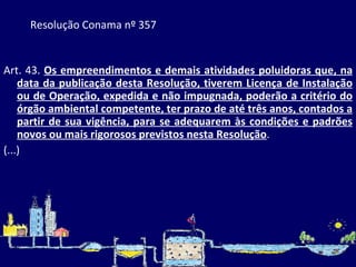 Resolução Conama nº 357   Art. 43.  Os empreendimentos e demais atividades poluidoras que, na data da publicação desta Resolução, tiverem Licença de Instalação ou de Operação, expedida e não impugnada, poderão a critério do órgão ambiental competente, ter prazo de até três anos, contados a partir de sua vigência, para se adequarem às condições e padrões novos ou mais rigorosos previstos nesta Resolução . (...) 