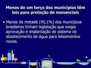 Menos de um terço dos municípios têm leis para proteção de mananciais Menos da metade (45,1%) dos municípios brasileiros tinham legislação que exigia aprovação e implantação de sistema de abastecimento de água para loteamentos novos. 
