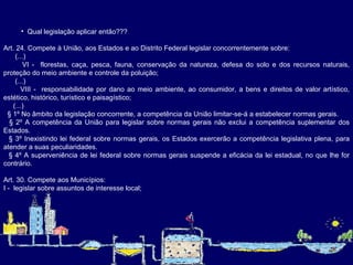 Qual legislação aplicar então??? Art. 24. Compete à União, aos Estados e ao Distrito Federal legislar concorrentemente sobre:  (...) VI -  florestas, caça, pesca, fauna, conservação da natureza, defesa do solo e dos recursos naturais, proteção do meio ambiente e controle da poluição;  (...) VIII -  responsabilidade por dano ao meio ambiente, ao consumidor, a bens e direitos de valor artístico, estético, histórico, turístico e paisagístico;  (...) § 1º No âmbito da legislação concorrente, a competência da União limitar-se-á a estabelecer normas gerais.  § 2º A competência da União para legislar sobre normas gerais não exclui a competência suplementar dos Estados.  § 3º Inexistindo lei federal sobre normas gerais, os Estados exercerão a competência legislativa plena, para atender a suas peculiaridades.  § 4º A superveniência de lei federal sobre normas gerais suspende a eficácia da lei estadual, no que lhe for contrário.   Art. 30. Compete aos Municípios: I -  legislar sobre assuntos de interesse local;   