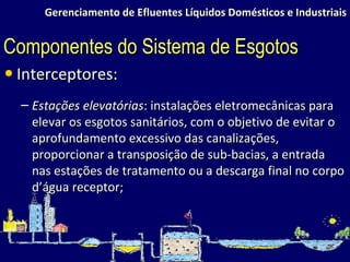 Gerenciamento de Efluentes Líquidos Domésticos e Industriais Interceptores: Estações elevatórias : instalações eletromecânicas para elevar os esgotos sanitários, com o objetivo de evitar o aprofundamento excessivo das canalizações, proporcionar a transposição de sub-bacias, a entrada nas estações de tratamento ou a descarga final no corpo d’água receptor; Componentes do Sistema de Esgotos 
