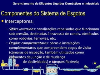 Gerenciamento de Efluentes Líquidos Domésticos e Industriais Interceptores: Sifões Invertidos : canalizações rebaixadas que funcionam sob pressão, destinadas à travessia de canais, obstáculos como rodovias, ferrovias, etc; Órgãos complementares : obras e instalações complementares que compreendem poços de visita (câmaras de inspeção, também utilizados como elementos de junção e de mudança de declividades) e tanques flexíveis; Componentes do Sistema de Esgotos 