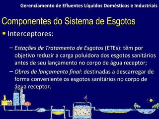 Gerenciamento de Efluentes Líquidos Domésticos e Industriais Interceptores: Estações de Tratamento de Esgotos  (ETEs): têm por objetivo reduzir a carga poluidora dos esgotos sanitários antes de seu lançamento no corpo de água receptor; Obras de lançamento final : destinadas a descarregar de forma conveniente os esgotos sanitários no corpo de água receptor. Componentes do Sistema de Esgotos 