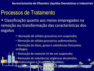 Gerenciamento de Efluentes Líquidos Domésticos e Industriais Classificação quanto aos meios empregados na remoção ou transformação das características dos esgotos Remoção de sólidos grosseiros em suspensão; Remoção de sólidos grosseiros sedimentáveis; Remoção de óleos, graxa e substâncias flutuantes análogas; Remoção de material miúdo em suspensão; Remoção de substâncias orgânicas dissolvidas, semidissolvidas e finamente divididas; Remoção de odores e controle de doenças transmissíveis Processos de Tratamento 