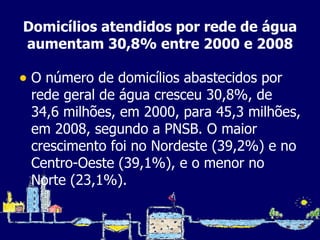 Domicílios atendidos por rede de água aumentam 30,8% entre 2000 e 2008 O número de domicílios abastecidos por rede geral de água cresceu 30,8%, de 34,6 milhões, em 2000, para 45,3 milhões, em 2008, segundo a PNSB. O maior crescimento foi no Nordeste (39,2%) e no Centro-Oeste (39,1%), e o menor no Norte (23,1%). 
