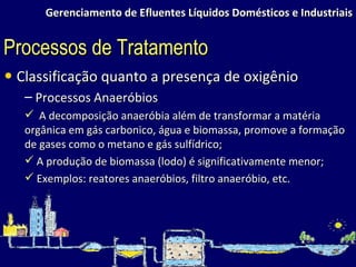 Gerenciamento de Efluentes Líquidos Domésticos e Industriais Classificação quanto a presença de oxigênio Processos Anaeróbios A decomposição anaeróbia além de transformar a matéria orgânica em gás carbonico, água e biomassa, promove a formação de gases como o metano e gás sulfídrico; A produção de biomassa (lodo) é significativamente menor; Exemplos: reatores anaeróbios, filtro anaeróbio, etc. Processos de Tratamento 