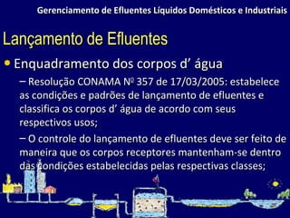 Gerenciamento de Efluentes Líquidos Domésticos e Industriais Enquadramento dos corpos d’ água Resolução CONAMA N 0  357 de 17/03/2005: estabelece as condições e padrões de lançamento de efluentes e classifica os corpos d’ água de acordo com seus respectivos usos; O controle do lançamento de efluentes deve ser feito de maneira que os corpos receptores mantenham-se dentro das condições estabelecidas pelas respectivas classes; Lançamento de Efluentes 