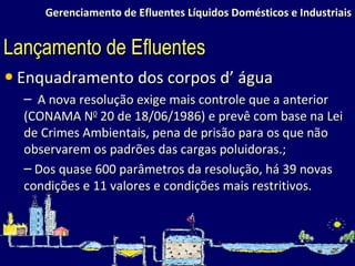 Gerenciamento de Efluentes Líquidos Domésticos e Industriais Enquadramento dos corpos d’ água A nova resolução exige mais controle que a anterior (CONAMA N 0  20 de 18/06/1986) e prevê com base na Lei de Crimes Ambientais, pena de prisão para os que não observarem os padrões das cargas poluidoras.; Dos quase 600 parâmetros da resolução, há 39 novas condições e 11 valores e condições mais restritivos.  Lançamento de Efluentes 
