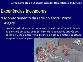 Gerenciamento de Efluentes Líquidos Domésticos e Industriais Monitoramento da rede coletora: Porto Alegre .  A câmera de vídeo, em cores e com foco de luz próprio, instalada na ponta de um cabo, pode ser inserida na tubulação através dos poços-de-visita e percorrer a distância de até 120 metros, captando imagens do que se passa por dentro das redes de esgoto cloacal. Experiências Inovadoras 
