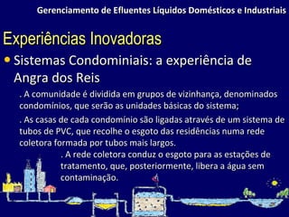 Gerenciamento de Efluentes Líquidos Domésticos e Industriais Sistemas Condominiais: a experiência de Angra dos Reis . A comunidade é dividida em grupos de vizinhança, denominados condomínios, que serão as unidades básicas do sistema; . As casas de cada condomínio são ligadas através de um sistema de tubos de PVC, que recolhe o esgoto das residências numa rede coletora formada por tubos mais largos. . A rede coletora conduz o esgoto para as estações de tratamento, que, posteriormente, libera a água sem contaminação. Experiências Inovadoras 