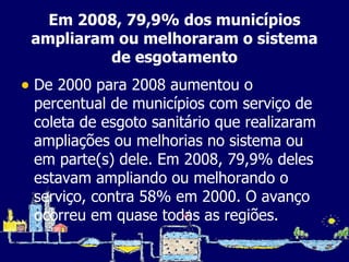 Em 2008, 79,9% dos municípios ampliaram ou melhoraram o sistema de esgotamento De 2000 para 2008 aumentou o percentual de municípios com serviço de coleta de esgoto sanitário que realizaram ampliações ou melhorias no sistema ou em parte(s) dele. Em 2008, 79,9% deles estavam ampliando ou melhorando o serviço, contra 58% em 2000. O avanço ocorreu em quase todas as regiões. 