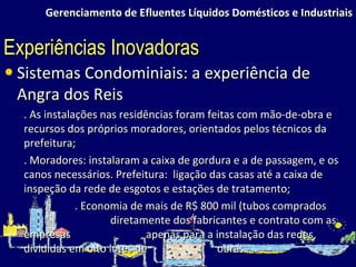 Gerenciamento de Efluentes Líquidos Domésticos e Industriais Sistemas Condominiais: a experiência de Angra dos Reis . As instalações nas residências foram feitas com mão-de-obra e recursos dos próprios moradores, orientados pelos técnicos da prefeitura; . Moradores: instalaram a caixa de gordura e a de passagem, e os canos necessários. Prefeitura:  ligação das casas até a caixa de inspeção da rede de esgotos e estações de tratamento; . Economia de mais de R$ 800 mil (tubos comprados  diretamente dos fabricantes e contrato com as empresas  apenas para a instalação das redes, divididas em oito lotes de  obras. Experiências Inovadoras 