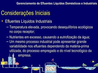 Gerenciamento de Efluentes Líquidos Domésticos e Industriais Efluentes Líquidos Industriais Temperatura elevada, provocando desequilíbrios ecológicos no corpo receptor; Nutrientes em excesso, causando a eutrofização da água; Um mesmo processo industrial pode apresentar grande variabilidade nos efluentes dependendo da matéria-prima utilizada, do processo empregado e do nível tecnológico da empresa. Considerações Iniciais 