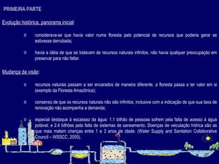 PRIMEIRA PARTE Evolução histórica, panorama inicial : considerava-se que havia valor numa floresta pelo potencial de recursos que poderia gerar se estivesse derrubada; havia a idéia de que se tratavam de recursos naturais infinitos, não havia qualquer preocupação em preservar para não faltar.   Mudança da visão : recursos naturais passam a ser encarados de maneira diferente, a floresta passa a ter valor em si (exemplo da Floresta Amazônica); consenso de que os recursos naturais não são infinitos, inclusive com a indicação de que sua taxa de renovação não acompanha a demanda; especial destaque à escassez da água: 1.1 bilhão de pessoas sofrem pela falta de acesso à água potável; e 2.4 bilhões pela falta de sistemas de saneamento. Doenças de veiculação hídrica são as que mais matam crianças entre 1 e 3 anos de idade.  (Water Supply and Sanitation Collaborative Council – WSSCC, 2005). 