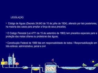 LEGISLAÇÃO Código de Águas (Decreto 24.643 de 10 de julho de 1934), alterado por leis posteriores, na maioria dos casos para ampliar a força de seus preceitos. O Código Florestal (Lei 4771 de 15 de setembro de 1965) tem preceitos especiais para a proteção das matas ciliares ou protetoras das águas.   Constituição Federal de 1988 fala em responsabilidade de todos / Responsabilização em três esferas: administrativa, penal e civil 
