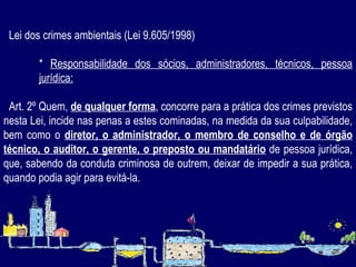      Lei dos crimes ambientais (Lei 9.605/1998) *  Responsabilidade dos sócios, administradores, técnicos, pessoa jurídica:           Art. 2º Quem,  de qualquer forma , concorre para a prática dos crimes previstos nesta Lei, incide nas penas a estes cominadas, na medida da sua culpabilidade, bem como o  diretor, o administrador, o membro de conselho e de órgão técnico, o auditor, o gerente, o preposto ou mandatário  de pessoa jurídica, que, sabendo da conduta criminosa de outrem, deixar de impedir a sua prática, quando podia agir para evitá-la. 