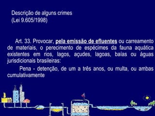 Descrição de alguns crimes  (Lei 9.605/1998)     Art. 33. Provocar,  pela emissão de efluentes  ou carreamento de materiais, o perecimento de espécimes da fauna aquática existentes em rios, lagos, açudes, lagoas, baías ou águas jurisdicionais brasileiras: Pena - detenção, de um a três anos, ou multa, ou ambas cumulativamente   