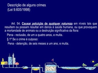 Descrição de alguns crimes  (Lei 9.605/1998) Art. 54.  Causar poluição de qualquer natureza  em níveis tais que resultem ou possam resultar em danos à saúde humana, ou que provoquem a mortandade de animais ou a destruição significativa da flora: Pena - reclusão, de um a quatro anos, e multa. § 1º Se o crime é culposo: Pena - detenção, de seis meses a um ano, e multa. 
