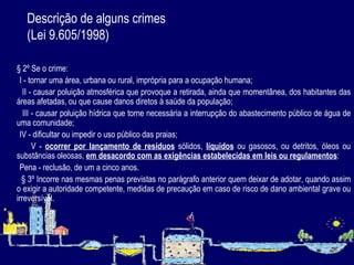 Descrição de alguns crimes  (Lei 9.605/1998) § 2º Se o crime: I - tornar uma área, urbana ou rural, imprópria para a ocupação humana; II - causar poluição atmosférica que provoque a retirada, ainda que momentânea, dos habitantes das áreas afetadas, ou que cause danos diretos à saúde da população; III - causar poluição hídrica que torne necessária a interrupção do abastecimento público de água de uma comunidade; IV - dificultar ou impedir o uso público das praias; V -  ocorrer por lançamento de resíduos  sólidos,  líquidos  ou gasosos, ou detritos, óleos ou substâncias oleosas,  em desacordo com as exigências estabelecidas em leis ou regulamentos : Pena - reclusão, de um a cinco anos. § 3º Incorre nas mesmas penas previstas no parágrafo anterior quem deixar de adotar, quando assim o exigir a autoridade competente, medidas de precaução em caso de risco de dano ambiental grave ou irreversível.   