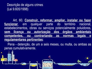 Descrição de alguns crimes  (Lei 9.605/1998)   Art. 60.  Construir, reformar, ampliar, instalar ou fazer funcionar , em qualquer parte do território nacional, estabelecimentos, obras ou serviços potencialmente poluidores,  sem licença ou autorização dos órgãos ambientais competentes, ou contrariando as normas legais e regulamentares pertinentes :          Pena - detenção, de um a seis meses, ou multa, ou ambas as penas cumulativamente.   