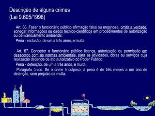 Descrição de alguns crimes  (Lei 9.605/1998)          Art. 66. Fazer o funcionário público afirmação falsa ou enganosa,  omitir a verdade, sonegar informações ou dados técnico-científicos  em procedimentos de autorização ou de licenciamento ambiental:          Pena - reclusão, de um a três anos, e multa.            Art. 67. Conceder o funcionário público licença, autorização ou permissão  em desacordo com as normas ambientais , para as atividades, obras ou serviços cuja realização depende de ato autorizativo do Poder Público:          Pena - detenção, de um a três anos, e multa.          Parágrafo único. Se o crime é culposo, a pena é de três meses a um ano de detenção, sem prejuízo da multa. 