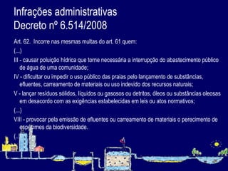 Infrações administrativas  Decreto nº 6.514/2008 Art. 62.  Incorre nas mesmas multas do art. 61 quem: (...) III - causar poluição hídrica que torne necessária a interrupção do abastecimento público de água de uma comunidade; IV - dificultar ou impedir o uso público das praias pelo lançamento de substâncias, efluentes, carreamento de materiais ou uso indevido dos recursos naturais; V - lançar resíduos sólidos, líquidos ou gasosos ou detritos, óleos ou substâncias oleosas em desacordo com as exigências estabelecidas em leis ou atos normativos;  (...) VIII - provocar pela emissão de efluentes ou carreamento de materiais o perecimento de espécimes da biodiversidade.  (...)   