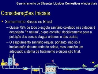 Gerenciamento de Efluentes Líquidos Domésticos e Industriais Saneamento Básico no Brasil Quase 75% de todo o esgoto sanitário coletado nas cidades é despejado "in natura", o que contribui decisivamente para a poluição dos cursos d'água urbanos e das praias; O esgotamento sanitário requer, portanto, não só a implantação de uma rede de coleta, mas também um adequado sistema de tratamento e disposição final.  Considerações Iniciais 