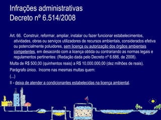 Infrações administrativas  Decreto nº 6.514/2008   Art. 66.  Construir, reformar, ampliar, instalar ou fazer funcionar estabelecimentos, atividades, obras ou serviços utilizadores de recursos ambientais, considerados efetiva ou potencialmente poluidores,  sem licença ou autorização dos órgãos ambientais competentes , em desacordo com a licença obtida ou contrariando as normas legais e regulamentos pertinentes: (Redação dada pelo Decreto nº 6.686, de 2008). Multa de R$ 500,00 (quinhentos reais) a R$ 10.000.000,00 (dez milhões de reais).  Parágrafo único.  Incorre nas mesmas multas quem: (...) II -  deixa de atender a condicionantes estabelecidas na licença ambiental . 
