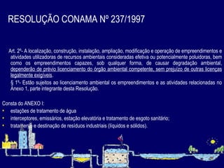 RESOLUÇÃO CONAMA Nº 237/1997   Art. 2º- A localização, construção, instalação, ampliação, modificação e operação de empreendimentos e atividades utilizadoras de recursos ambientais consideradas efetiva ou potencialmente poluidoras, bem como os empreendimentos capazes, sob qualquer forma, de causar degradação ambiental,  dependerão de prévio licenciamento do órgão ambiental competente, sem prejuízo de outras licenças legalmente exigíveis . § 1º- Estão sujeitos ao licenciamento ambiental os empreendimentos e   as atividades relacionadas no Anexo 1, parte integrante desta Resolução.  Consta do ANEXO I: estações de tratamento de água i nterceptores, emissários, estação elevatória e tratamento de esgoto sanitário; tratamento e destinação de resíduos industriais (líquidos e sólidos) . 