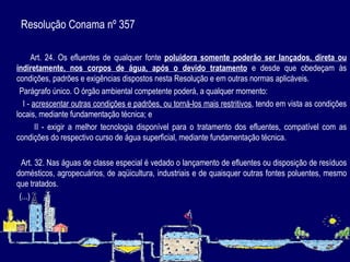 Resolução Conama nº 357  Art. 24. Os efluentes de qualquer fonte  poluidora somente poderão ser lançados, direta ou indiretamente, nos corpos de água, após o devido tratamento  e desde que obedeçam às condições, padrões e exigências dispostos nesta Resolução e em outras normas aplicáveis. Parágrafo único. O órgão ambiental competente poderá, a qualquer momento: I -  acrescentar outras condições e padrões, ou torná-los mais restritivos , tendo em vista as condições locais, mediante fundamentação técnica; e II - exigir a melhor tecnologia disponível para o tratamento dos efluentes, compatível com as condições do respectivo curso de água superficial, mediante fundamentação técnica.   Art. 32. Nas águas de classe especial é vedado o lançamento de efluentes ou disposição de resíduos domésticos, agropecuários, de aqüicultura, industriais e de quaisquer outras fontes poluentes, mesmo que tratados. (...) 