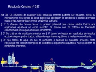 Resolução Conama nº 357 Art. 34. Os efluentes de qualquer fonte poluidora somente poderão ser lançados, direta ou indiretamente, nos corpos de água desde que obedeçam as condições e padrões previstos neste artigo, resguardadas outras exigências cabíveis: § 1º O efluente não deverá causar ou possuir potencial para causar efeitos tóxicos aos organismos aquáticos no corpo receptor, de acordo com os critérios de toxicidade estabelecidos pelo órgão ambiental competente. § 2º Os critérios de toxicidade previstos no § 1º devem se basear em resultados de ensaios ecotoxicológicos padronizados, utilizando organismos aquáticos, e realizados no efluente. § 3º Nos corpos de água em que as condições e padrões de qualidade previstos nesta Resolução não incluam restrições de toxicidade a organismos aquáticos, não se aplicam os parágrafos anteriores. 