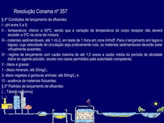 Resolução Conama nº 357 § 4º Condições de lançamento de efluentes: I - pH entre 5 a 9; II - temperatura: inferior a 40ºC, sendo que a variação de temperatura do corpo receptor não deverá exceder a 3ºC na zona de mistura; III - materiais sedimentáveis: até 1 mL/L em teste de 1 hora em cone Imhoff. Para o lançamento em lagos e lagoas, cuja velocidade de circulação seja praticamente nula, os materiais sedimentáveis deverão estar virtualmente ausentes; IV - regime de lançamento com vazão máxima de até 1,5 vezes a vazão média do período de atividade diária do agente poluidor, exceto nos casos permitidos pela autoridade competente; V - óleos e graxas: 1 - óleos minerais: até 20mg/L; 2- óleos vegetais e gorduras animais: até 50mg/L; e VI - ausência de materiais flutuantes. § 5º Padrões de lançamento de efluentes: (... Tabela na norma) (...) 