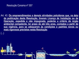 Resolução Conama nº 357   Art. 43.  Os empreendimentos e demais atividades poluidoras que, na data da publicação desta Resolução, tiverem Licença de Instalação ou de Operação, expedida e não impugnada, poderão a critério do órgão ambiental competente, ter prazo de até três anos, contados a partir de sua vigência, para se adequarem às condições e padrões novos ou mais rigorosos previstos nesta Resolução . (...) 
