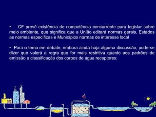 CF prevê existência de competência concorrente para legislar sobre meio ambiente, que significa que a União editará normas gerais, Estados as normas específicas e Municípios normas de interesse local Para o tema em debate, embora ainda haja alguma discussão, pode-se dizer que valerá a regra que for mais restritiva quanto aos padrões de emissão e classificação dos corpos de água receptores;   