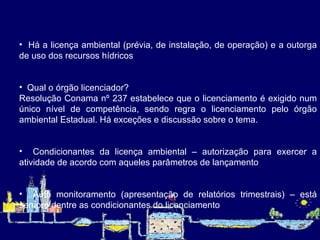 Há a licença ambiental (prévia, de instalação, de operação) e a outorga de uso dos recursos hídricos   Qual o órgão licenciador? Resolução Conama nº 237 estabelece que o licenciamento é exigido num único nível de competência, sendo regra o licenciamento pelo órgão ambiental Estadual. Há exceções e discussão sobre o tema.   Condicionantes da licença ambiental – autorização para exercer a atividade de acordo com aqueles parâmetros de lançamento    Auto monitoramento (apresentação de relatórios trimestrais) – está sempre dentre as condicionantes do licenciamento   